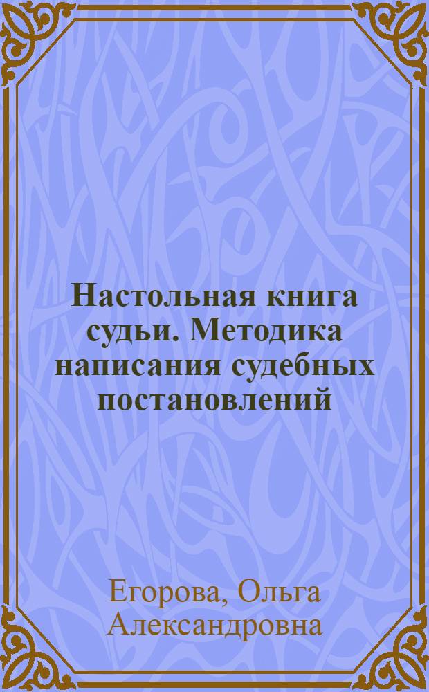 Настольная книга судьи. Методика написания судебных постановлений : приговор, определение, постановление, судебное решение, особенности юридического языка : учебно-методическое пособие