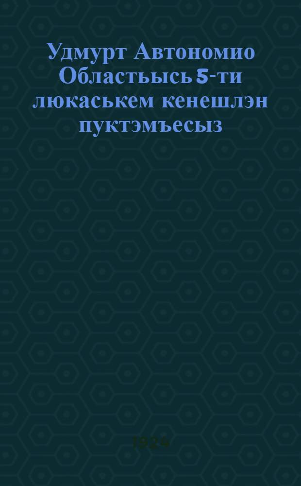 Удмурт Автономио Областьысь 5-ти люкаськем кенешлэн пуктэмъесыз = Резолюции 5 областного Съезда Советов рабочих, крестьянских и красноармейских депутатов Вотской автономной области
