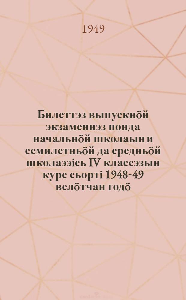 Билеттэз выпускнöй экзаменнэз понда начальнöй школаын и семилетньöй да средньöй школаээiсь IV классэзын курс сьортi 1948-49 велöтчан годö = [Билеты для выпускных экзаменов за курс начальной школы и IV классов семилетней и средней школы на 1948-49 учебный год]