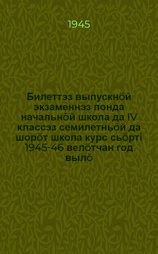 Билеттэз выпускнöй экзаменнэз понда начальнöй школа да IV классэз семилетньöй да шорöт школа курс сьöртi 1945-46 велöтчан год вылö = [Билеты для выпускных экзаменов за курс начальной школы и IV классов семилетней и средней школы на 1945-46 учебный год]
