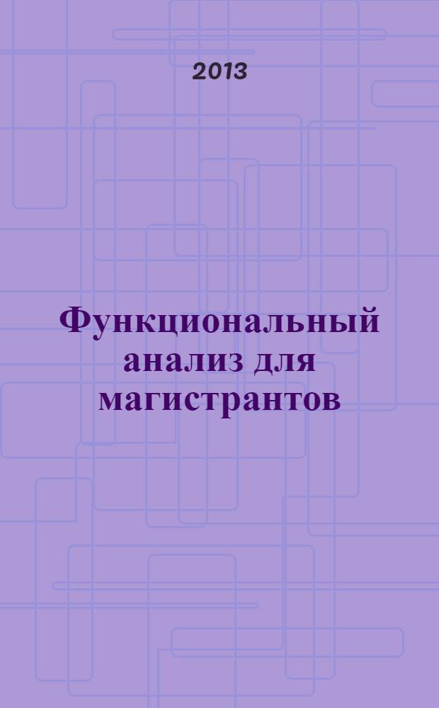 Функциональный анализ для магистрантов : учебное пособие для студентов, обучающихся по программе магистратуры по направлениям подготовки 010100 "Математика", 010200 "Математика и компьютерные науки", 010800 "Механика и математическое моделирование", 230700 "Прикладная информатика", 010300 "Фундаментальная информатика и информационные технологии" 090102 "Информационная безопасность"
