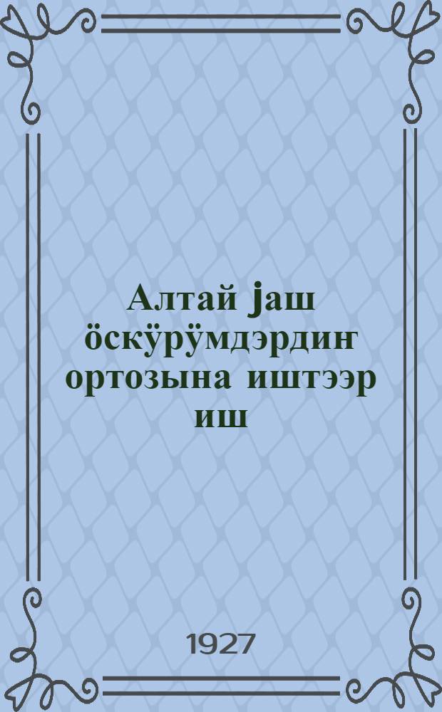Алтай jаш ӧскӱрӱмдэрдиҥ ортозына иштээр иш = [О работе среди алтайской молодежи]