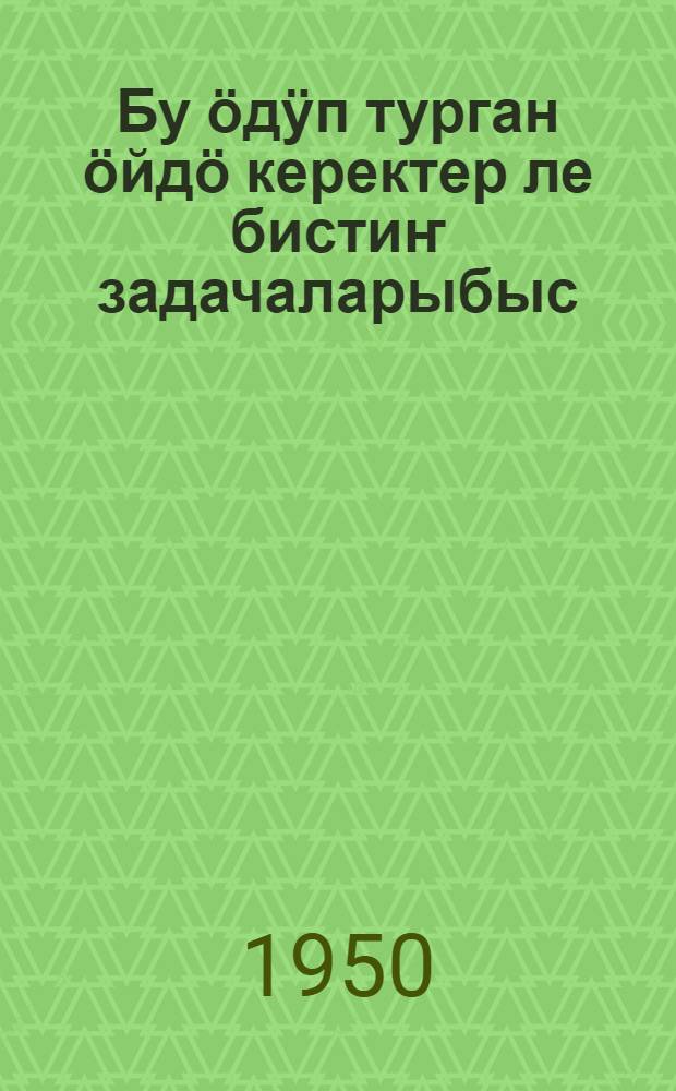 Бу ӧдӱп турган ӧйдӧ керектер ле бистиҥ задачаларыбыс : докладтар ла беседалар ӧткӱретен материалдар = Наши неотложные дела и задачи