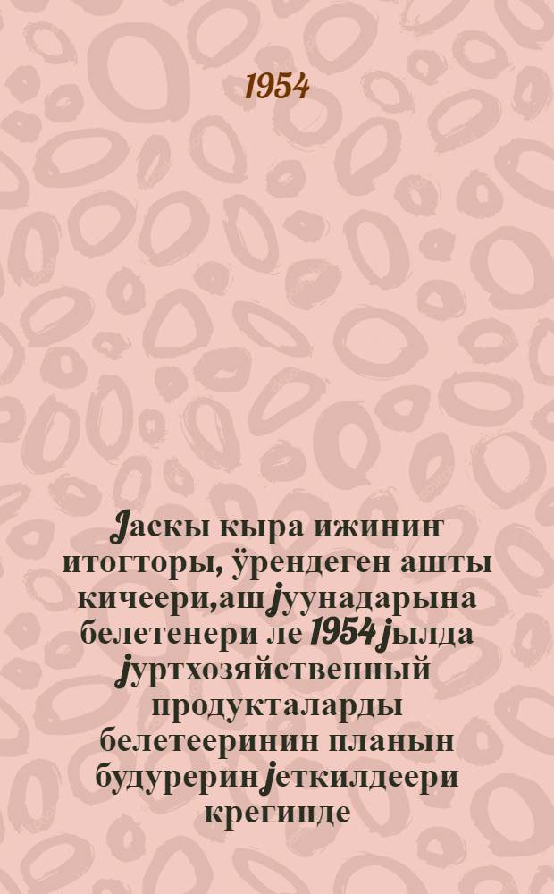 Jаскы кыра ижиниҥ итогторы, ӱрендеген ашты кичеери,аш jуунадарына белетенери ле 1954 jылда jуртхозяйственный продукталарды белетееринин планын будурерин jеткилдеери крегинде : КПСС-тиҥ Тӧс Ком. Пленумыныҥ 1954 jылда 24 июньде jарадып алган jӧби = Об итогах весеннего сева, уходе за посевами, о подготовке к уборке урожая и обеспечения выполнения плана заготовок сельскохозяйственных продуктов в 1954 году