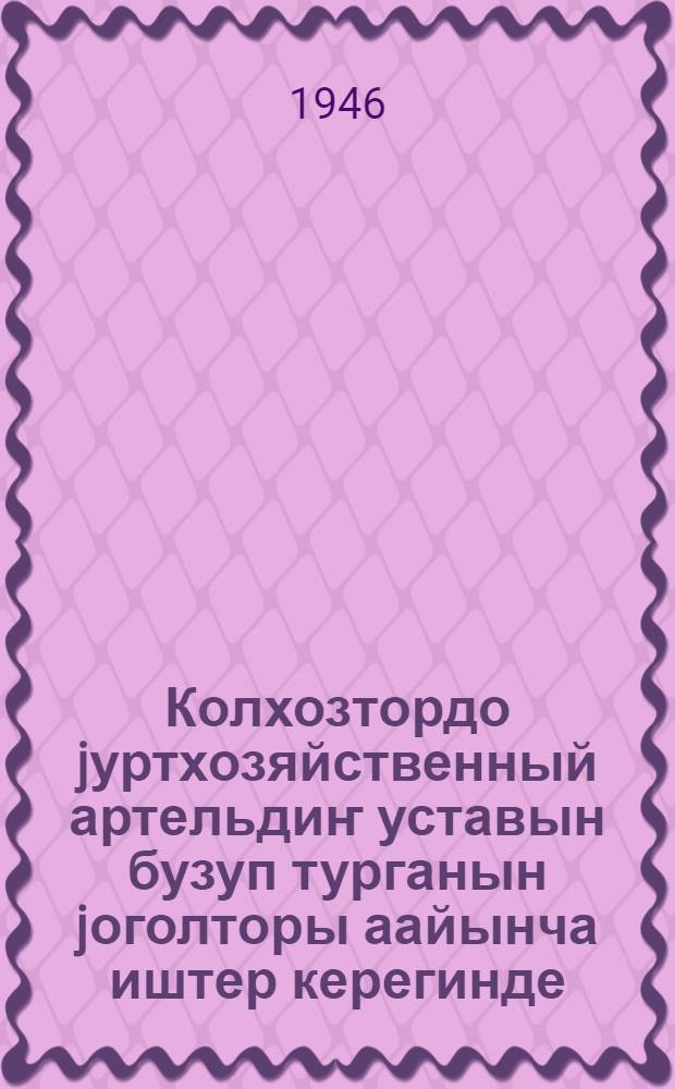Колхозтордо jуртхозяйственный артельдиҥ уставын бузуп турганын jоголторы аайынча иштер керегинде: ССР Союзтыҥ Министрлериниҥ Совединиҥ ле ВКП(б) ТК 1946 j. 19 сент. постановлениези; Колхозтордыҥ общественный jерлерин расхищениедеҥ корулаар иштер керегинде: ВКП(б)ТК ле ССР Союзтыҥ Албаты Комиссарларыныҥ Совединиҥ 1939 j. 27 майдагы постановлениези; Jуртхозяйственный артельдиҥ примерный уставы / алтай тилине Н. Г. Куранаков, А. Г. Шабураков, С. А. Суразаков кӧчӱрендер = О мерах по ликвидации нарушений устава сельскохозяйственной артели в колхозах