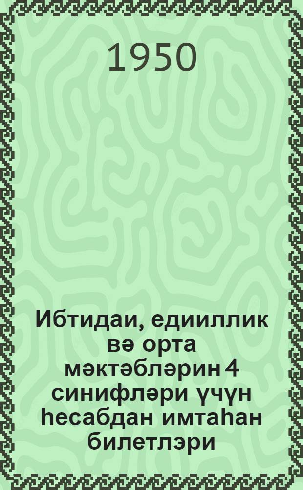 Ибтидаи, едииллик вә орта мәктәбләрин 4 синифләри үчүн һесабдан имтаһан билетлэри : 1949-1950-ҹи тәдрис или = Билеты для переводных экзаменов по арифметике в 4 классе начальной, семилетной и средней школе на 1949-50 учебный год