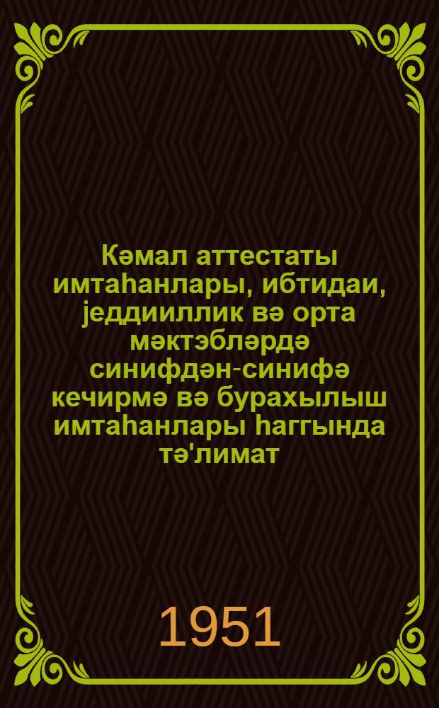 Кәмал аттестаты имтаһанлары, ибтидаи, jеддииллик вә орта мәктэбләрдә синифдән-синифә кечирмә вә бурахылыш имтаһанлары һаггында тә'лимат = Инструкция об экзаменах на аттестат зрелости и о переводных и выпускных экзаменах в начальной, семилетней и средней школах