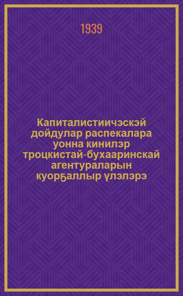 Капиталистиичэскэй дойдулар распекалара уонна кинилэр троцкистай-бухааринскай агентураларын куорҕаллыр үлэлэрэ = Подрывная работа разведок капиталистических стран и их троцкистско - бухаринской агентуры.