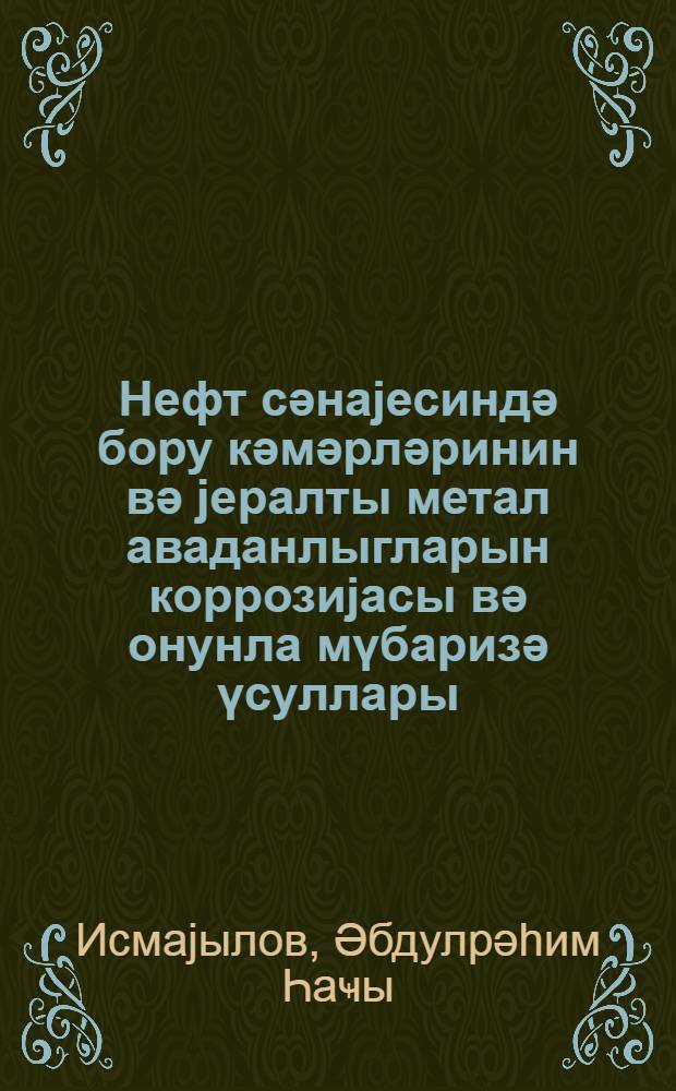Нефт сәнаjесиндә бору кәмәрләринин вә jералты метал аваданлыгларын коррозиjасы вә онунла мүбаризә үсуллары = Коррозия трубопроводов и подземных металлических оборудований нефтяной промышленности и борьба с ней