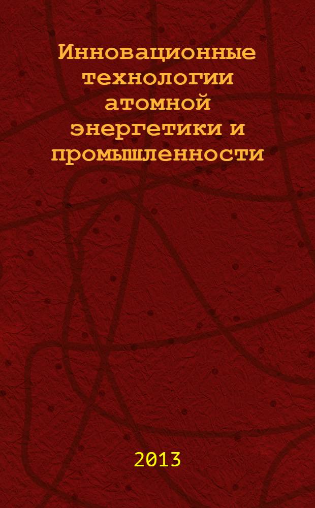 Инновационные технологии атомной энергетики и промышленности : сборник статей по материалам Отраслевой научно-технической конференции "Технология и автоматизация атомной энергетики и промышленности" ТААЭП-2013