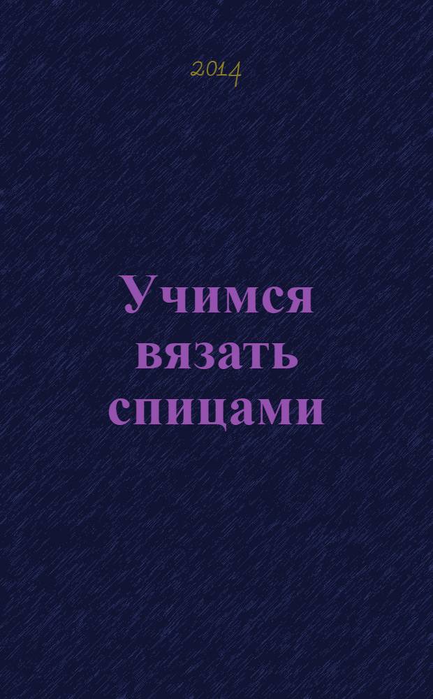 Учимся вязать спицами : первые шаги: вяжем петли, введение нити другого цвета, учимся убавлять петли, оформляем декоративный край : множество техник, более 200 иллюстраций, пошаговое описание от известного автора