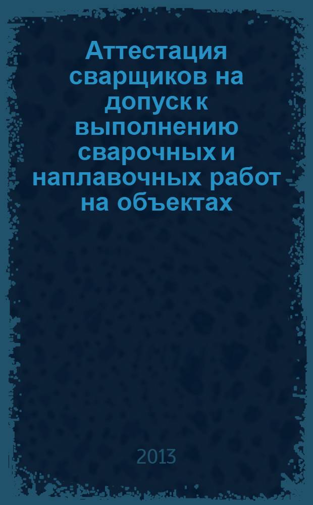 Аттестация сварщиков на допуск к выполнению сварочных и наплавочных работ на объектах, подконтрольных Ростехнадзору : учебное пособие