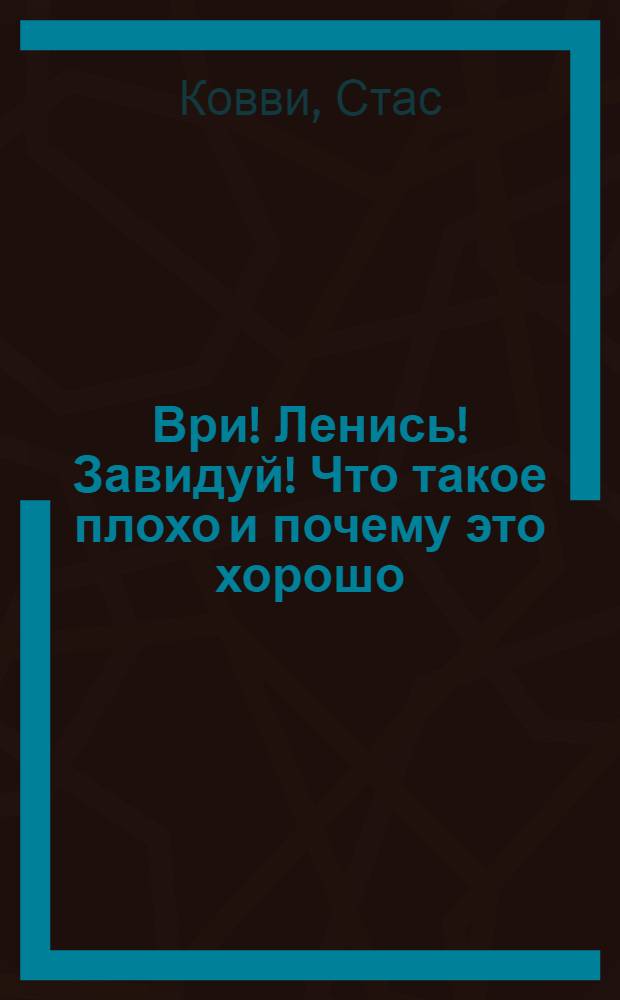 Ври! Ленись! Завидуй! Что такое плохо и почему это хорошо : антикнига для умных
