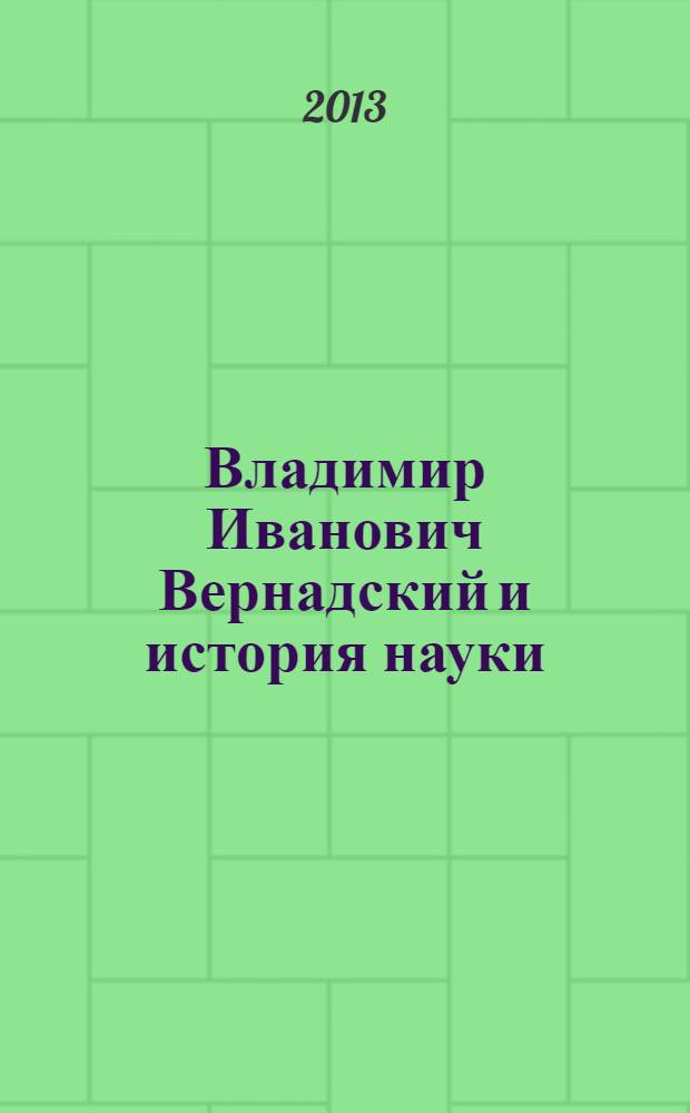 Владимир Иванович Вернадский и история науки : к 150-летию со дня рождения : сборник докладов международной научной конференции "В.И. Вернадский - историк науки. К 150-летию со дня рождения", Москва, 22 января 2013 г
