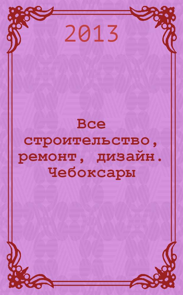 Все строительство, ремонт, дизайн. Чебоксары : рекламно-информационный журнал. 2013, № 15 (59)