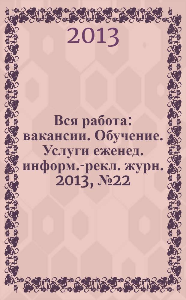 Вся работа : вакансии. Обучение. Услуги еженед. информ.-рекл. журн. 2013, № 22 (129)