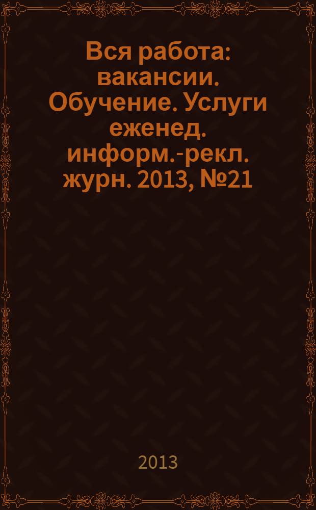 Вся работа : вакансии. Обучение. Услуги еженед. информ.-рекл. журн. 2013, № 21 (128)