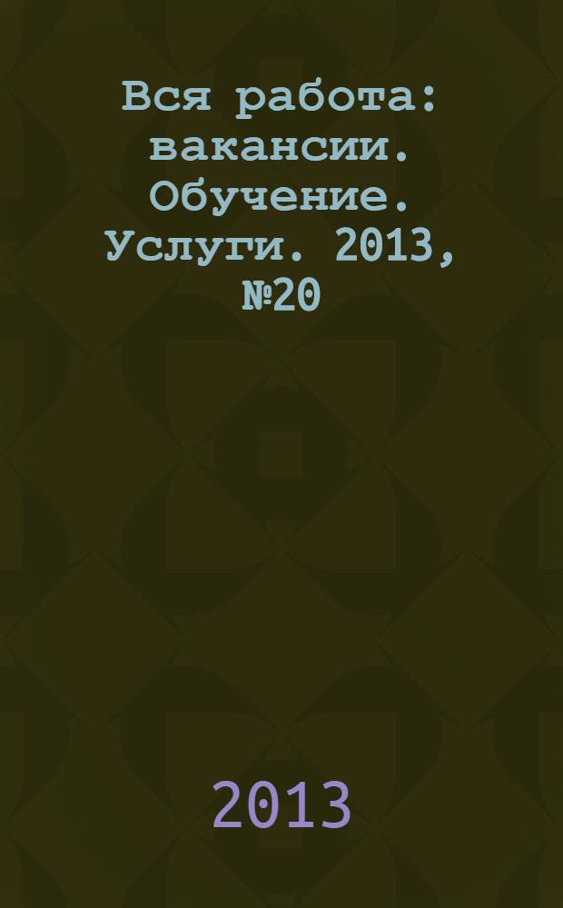 Вся работа : вакансии. Обучение. Услуги. 2013, № 20 (272)