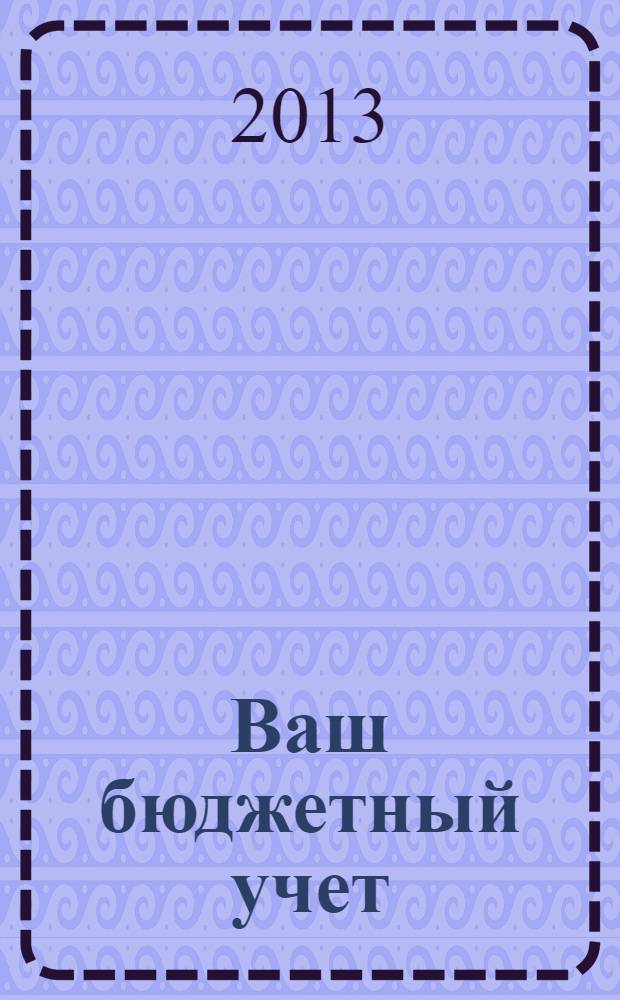 Ваш бюджетный учет : финансово-хозяйственная деятельность бюджетных учреждений. 2013, № 3 (97)