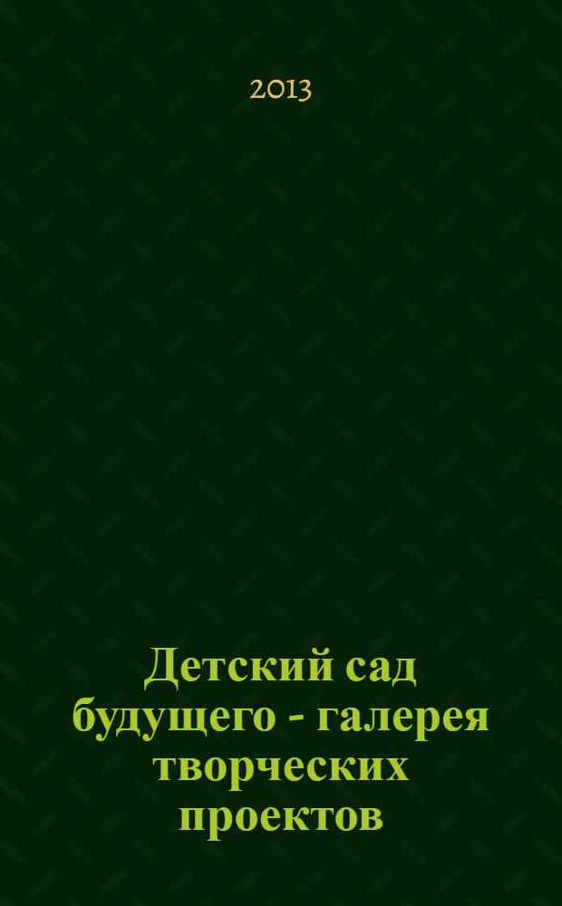 Детский сад будущего - галерея творческих проектов : дошкольное воспитание: инновационные проекты, методика проведения, новые идеи журнал для руководителей, специалистов и педагогов ДОУ. 2013, № 6 (15)