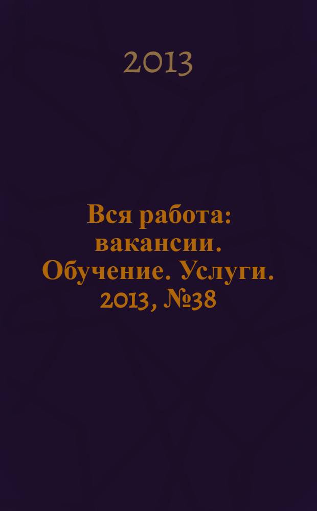 Вся работа : вакансии. Обучение. Услуги. 2013, № 38 (316)