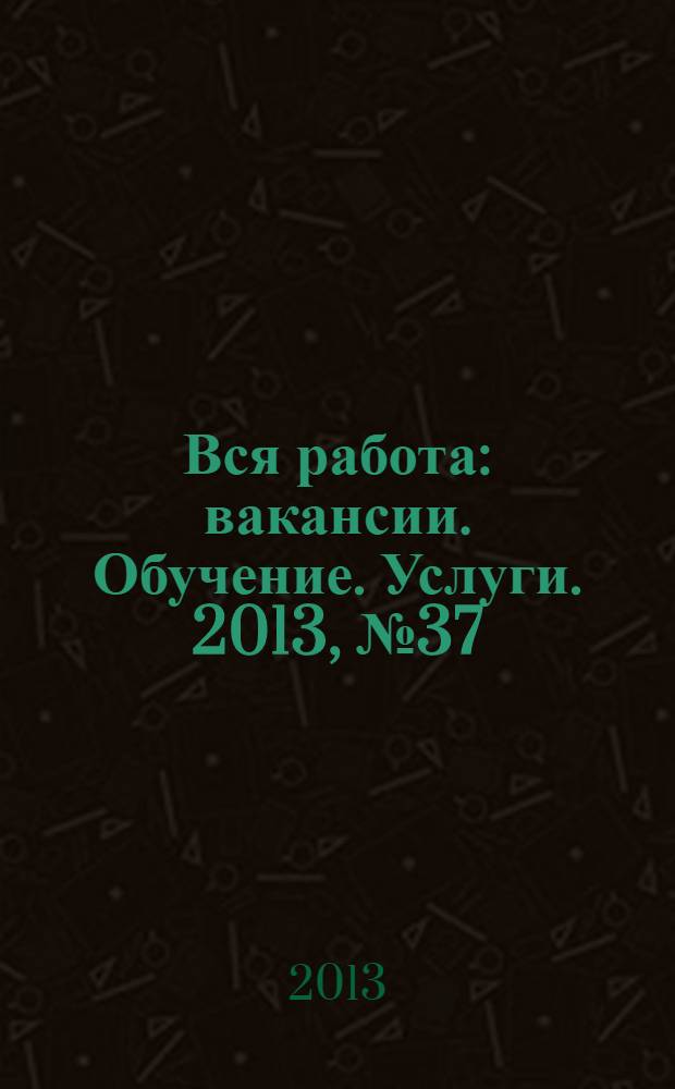 Вся работа : вакансии. Обучение. Услуги. 2013, № 37 (315)