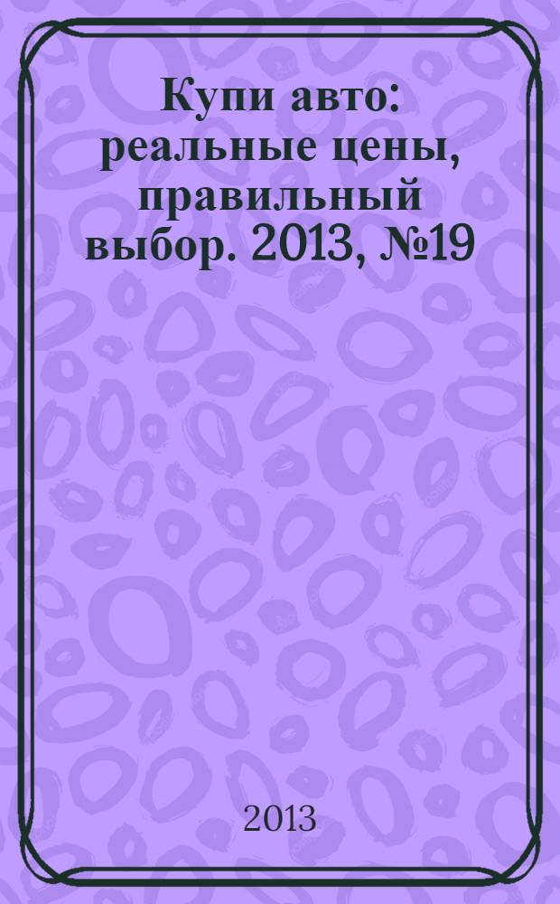 Купи авто : реальные цены, правильный выбор. 2013, № 19