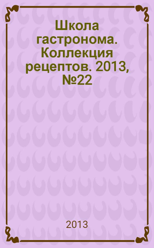 Школа гастронома. Коллекция рецептов. 2013, № 22 (174)