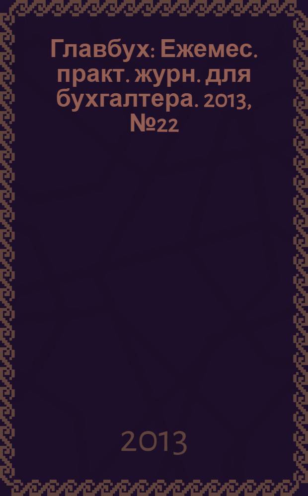 Главбух : Ежемес. практ. журн. для бухгалтера. 2013, № 22