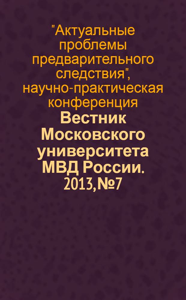 Вестник Московского университета МВД России. 2013, № 7 : Научно-практическая конференция "Актуальные проблемы предварительного следствия", посвященная 50-летию следственных органов