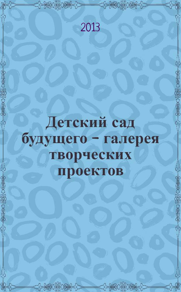 Детский сад будущего - галерея творческих проектов : дошкольное воспитание: инновационные проекты, методика проведения, новые идеи журнал для руководителей, специалистов и педагогов ДОУ. 2013, № 7 (16)