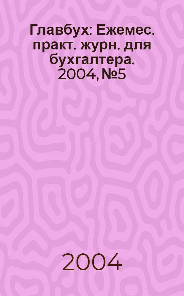 Главбух : Ежемес. практ. журн. для бухгалтера. 2004, № 5