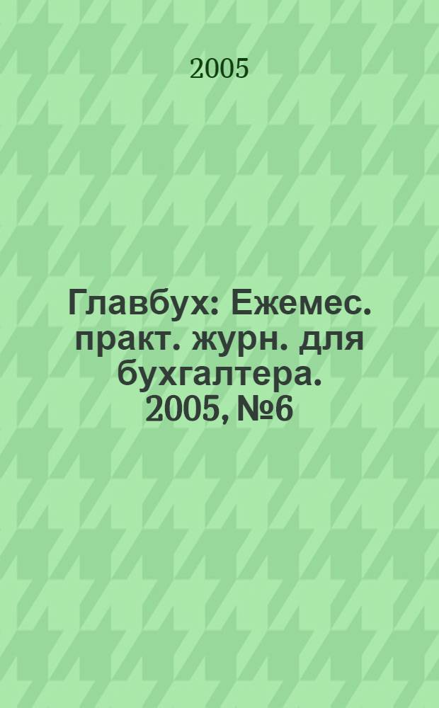 Главбух : Ежемес. практ. журн. для бухгалтера. 2005, № 6