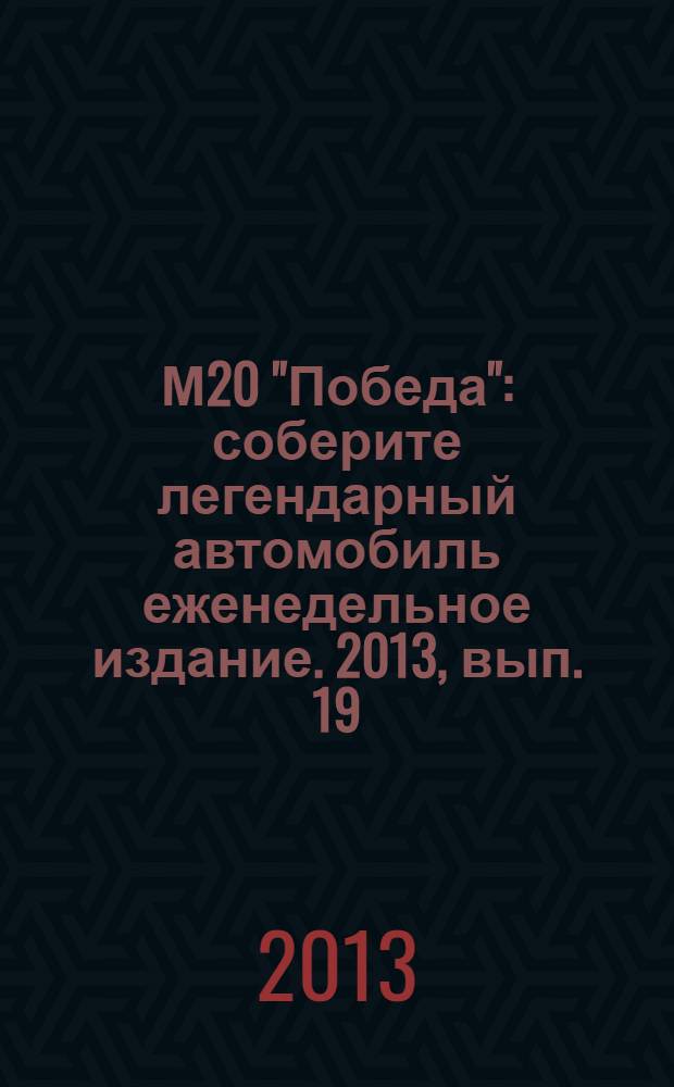 М20 "Победа" : соберите легендарный автомобиль еженедельное издание. 2013, вып. 19