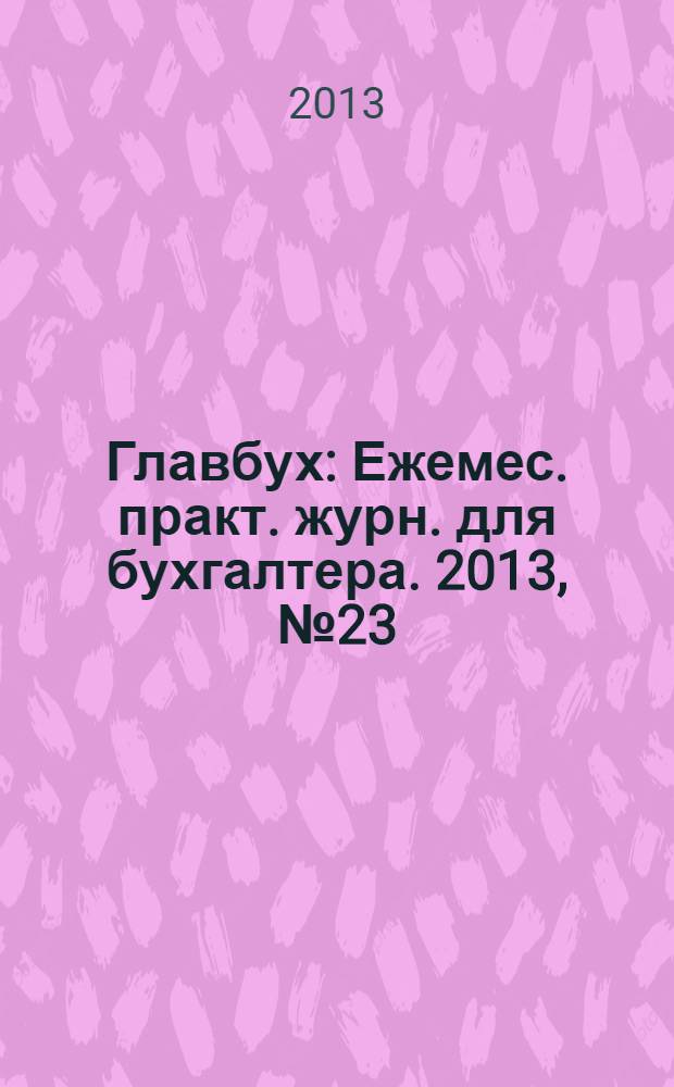 Главбух : Ежемес. практ. журн. для бухгалтера. 2013, № 23