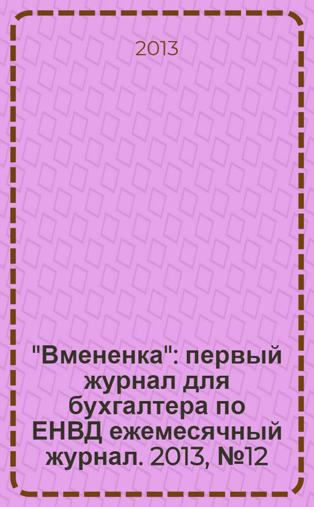 "Вмененка" : первый журнал для бухгалтера по ЕНВД ежемесячный журнал. 2013, № 12