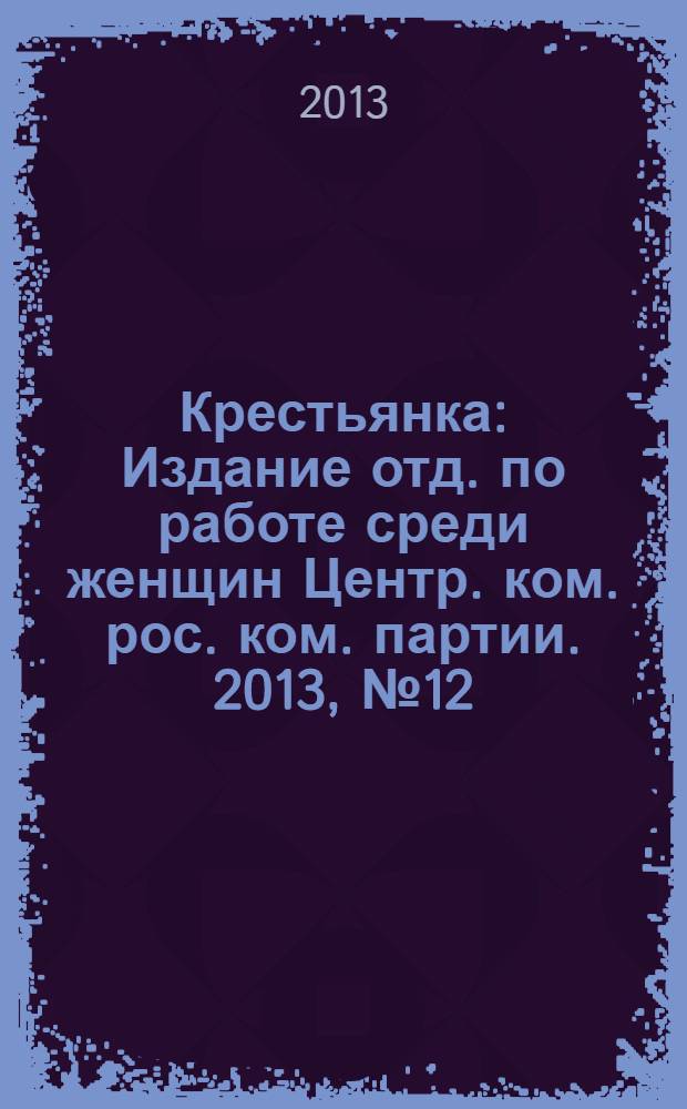 Крестьянка : Издание отд. по работе среди женщин Центр. ком. рос. ком. партии. 2013, № 12