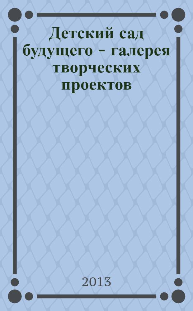 Детский сад будущего - галерея творческих проектов : дошкольное воспитание: инновационные проекты, методика проведения, новые идеи журнал для руководителей, специалистов и педагогов ДОУ. 2013, № 8 (17)