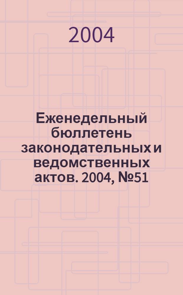 Еженедельный бюллетень законодательных и ведомственных актов. 2004, № 51 (670)