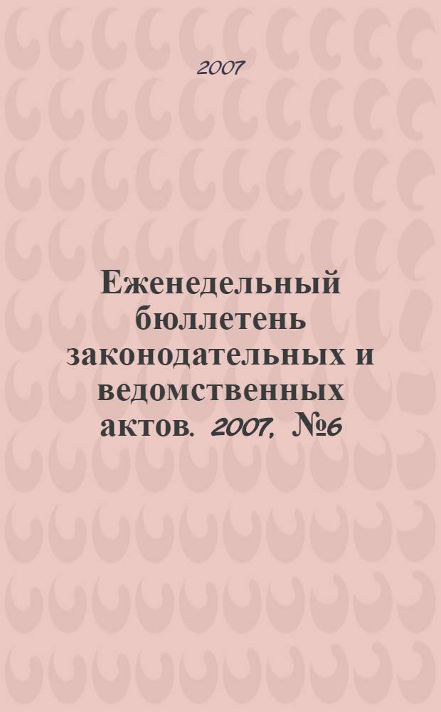 Еженедельный бюллетень законодательных и ведомственных актов. 2007, № 6 (781)