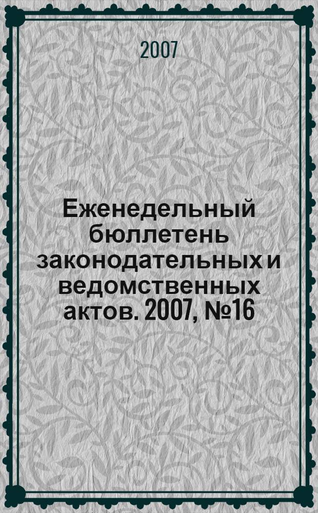 Еженедельный бюллетень законодательных и ведомственных актов. 2007, № 16 (791)