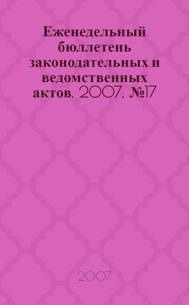 Еженедельный бюллетень законодательных и ведомственных актов. 2007, № 17 (792)