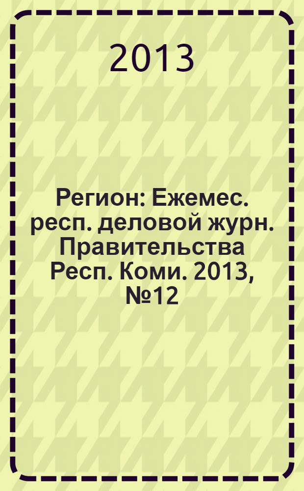Регион : Ежемес. респ. деловой журн. Правительства Респ. Коми. 2013, № 12 (199)