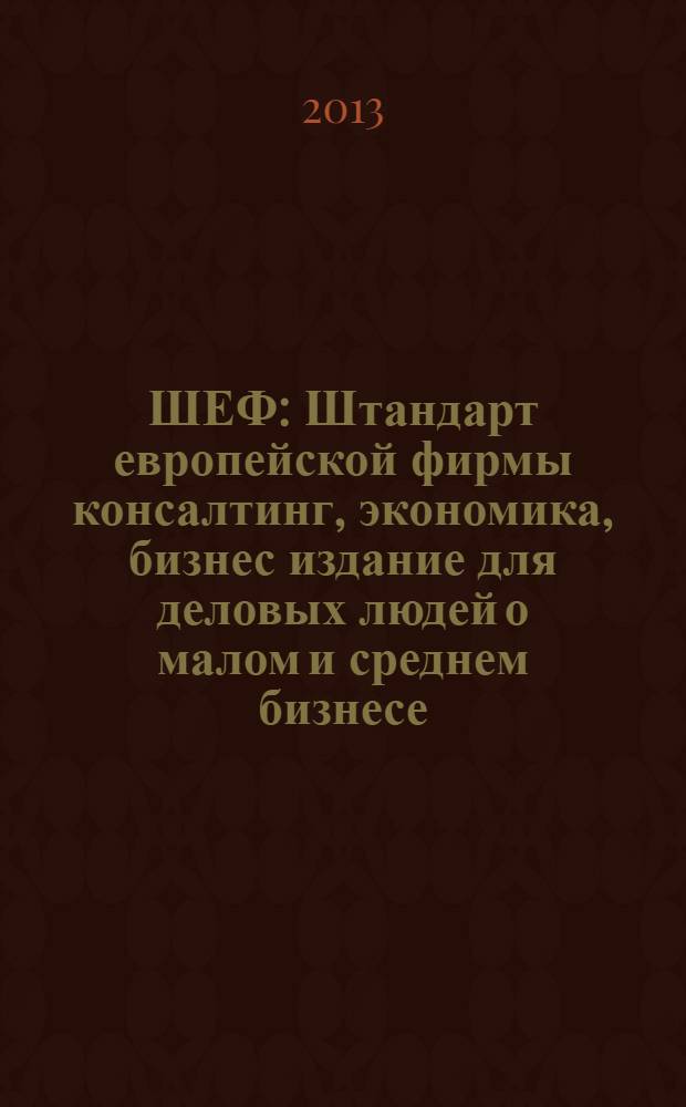 ШЕФ : Штандарт европейской фирмы консалтинг, экономика, бизнес издание для деловых людей о малом и среднем бизнесе. 2013, № 4