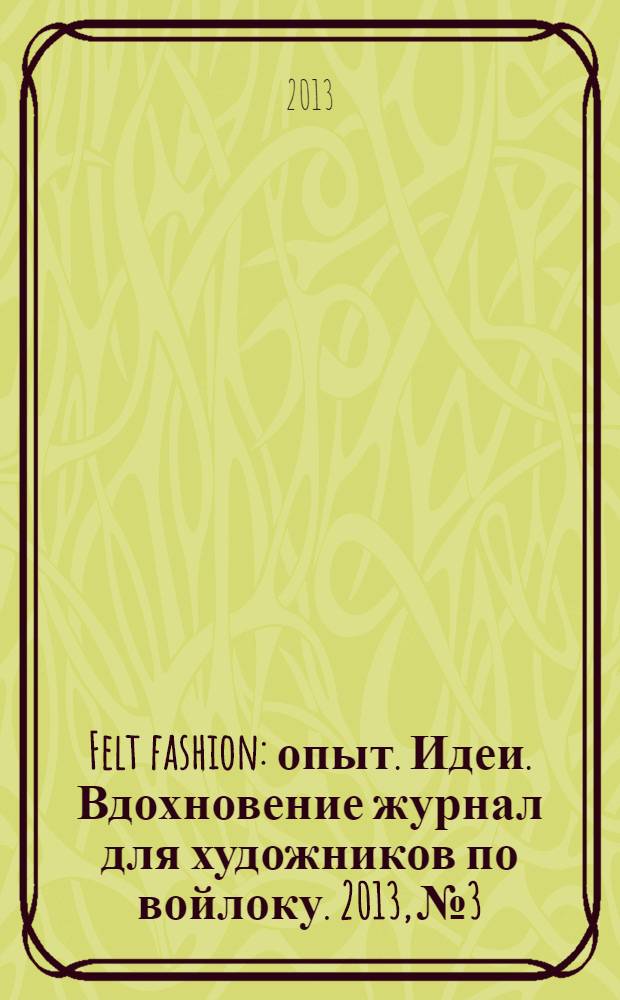 Felt fashion : опыт. Идеи. Вдохновение журнал для художников по войлоку. 2013, № 3