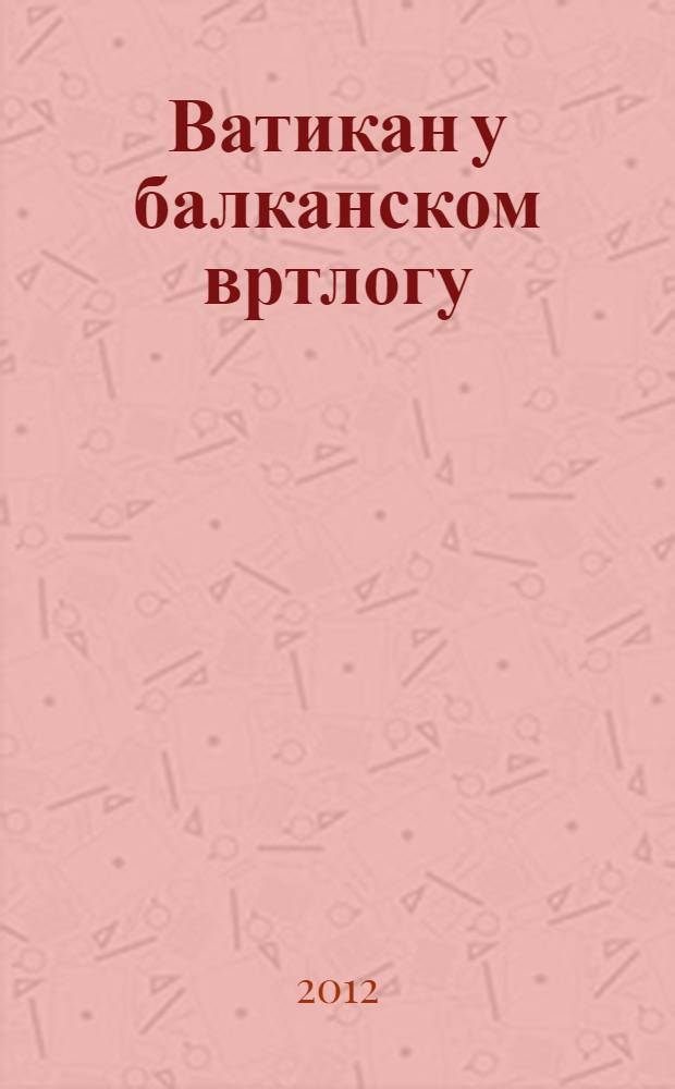 Ватикан у балканском вртлогу : студиjе и расправе = Ватикан в балканском водовороте