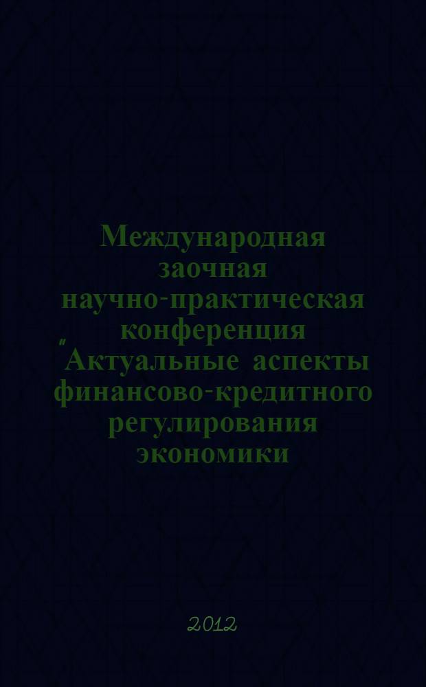 Международная заочная научно-практическая конференция "Актуальные аспекты финансово-кредитного регулирования экономики: теория и практика", 6-7 декабря 2012 года : сборник статей. Ч. 1