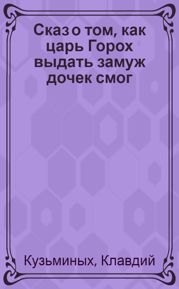 Сказ о том, как царь Горох выдать замуж дочек смог : по мотивам сказки Д.Н. Мамина-Сибиряка "Сказка про славного царя Гороха и его прекрасных дочерей царевну Кутафью и царевну Горошинку"