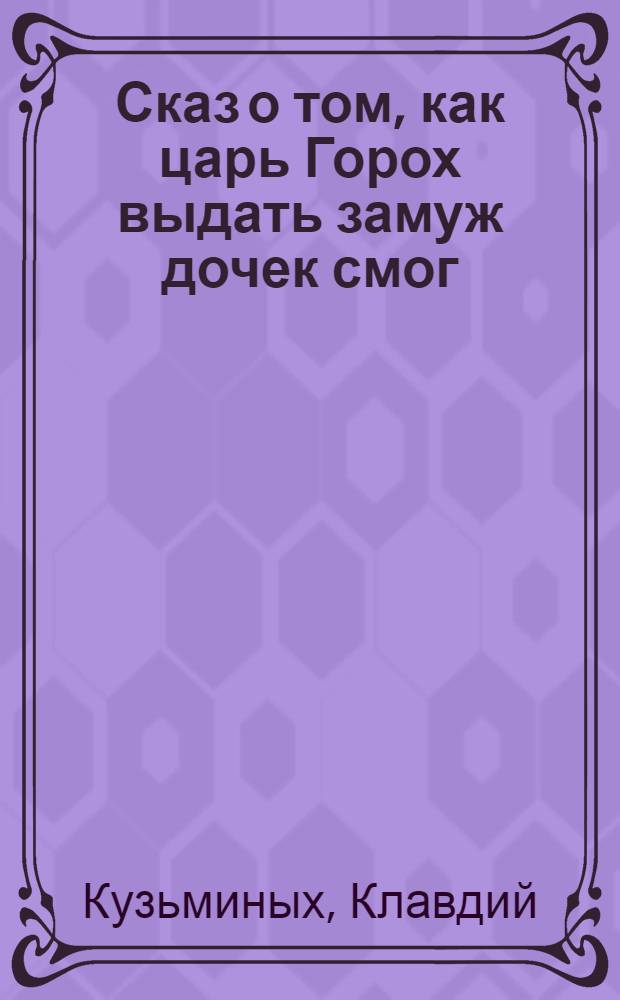 Сказ о том, как царь Горох выдать замуж дочек смог : по мотивам сказки Д.Н. Мамина-Сибиряка "Сказка про славного царя Гороха и его прекрасных дочерей царевну Кутафью и царевну Горошинку"