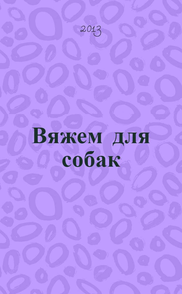 Вяжем для собак : комбинезоны, свитера, попонки : основы вязания, снятие мерок, модели на любой вкус